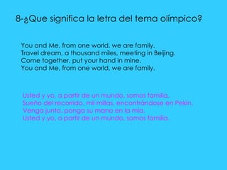 8-¿Que significa la letra del tema olímpico?  You and Me, from one world, we are family. Travel dream, a thousand miles, meeting in Beijing. Come together, put your hand in mine. You and Me, from one world, we are family. Usted y yo, a partir de un mundo, somos familia.  Sueño del recorrido, mil millas, encontrándose en Pekín.  Venga junto, ponga su mano en la mía.  Usted y yo, a partir de un mundo, somos familia. 