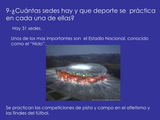 9-¿Cuántas sedes hay y que deporte se  práctica en cada una de ellas?  Hay 31 sedes. Unos de los mas importantes son  el Estadio Nacional, conocido como el “Nido”. Se practican las competiciones de pista y campo en el atletismo y las finales del fútbol.    