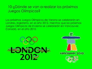 10-¿Dónde se van a realizar los próximos Juegos Olímpicos?  Los próximos Juegos Olímpicos de Verano se celebrarán en Londres, Inglaterra, en el año 2012, mientras que los próximos Juegos Olímpicos de Invierno se celebrarán en Vancouver, Canadá, en el año 2010.  