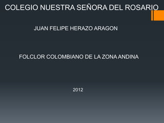 COLEGIO NUESTRA SEÑORA DEL ROSARIO

       JUAN FELIPE HERAZO ARAGON




   FOLCLOR COLOMBIANO DE LA ZONA ANDINA




                   2012
 