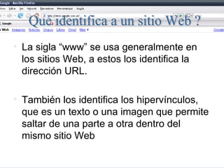 La sigla “www” se usa generalmente en los sitios Web, a estos los identifica la dirección URL. También los identifica los hipervínculos, que es un texto o una imagen que permite saltar de una parte a otra dentro del mismo sitio Web  Qué identifica a un sitio Web ? 