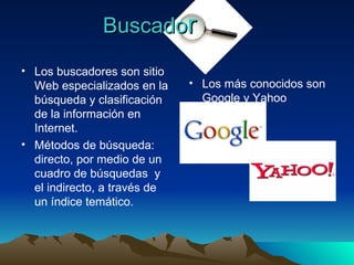 Buscado r Los buscadores son sitio Web especializados en la búsqueda y clasificación de la información en Internet. Métodos de búsqueda: directo, por medio de un cuadro de búsquedas  y el indirecto, a través de un índice temático. Los más conocidos son Google y Yahoo 