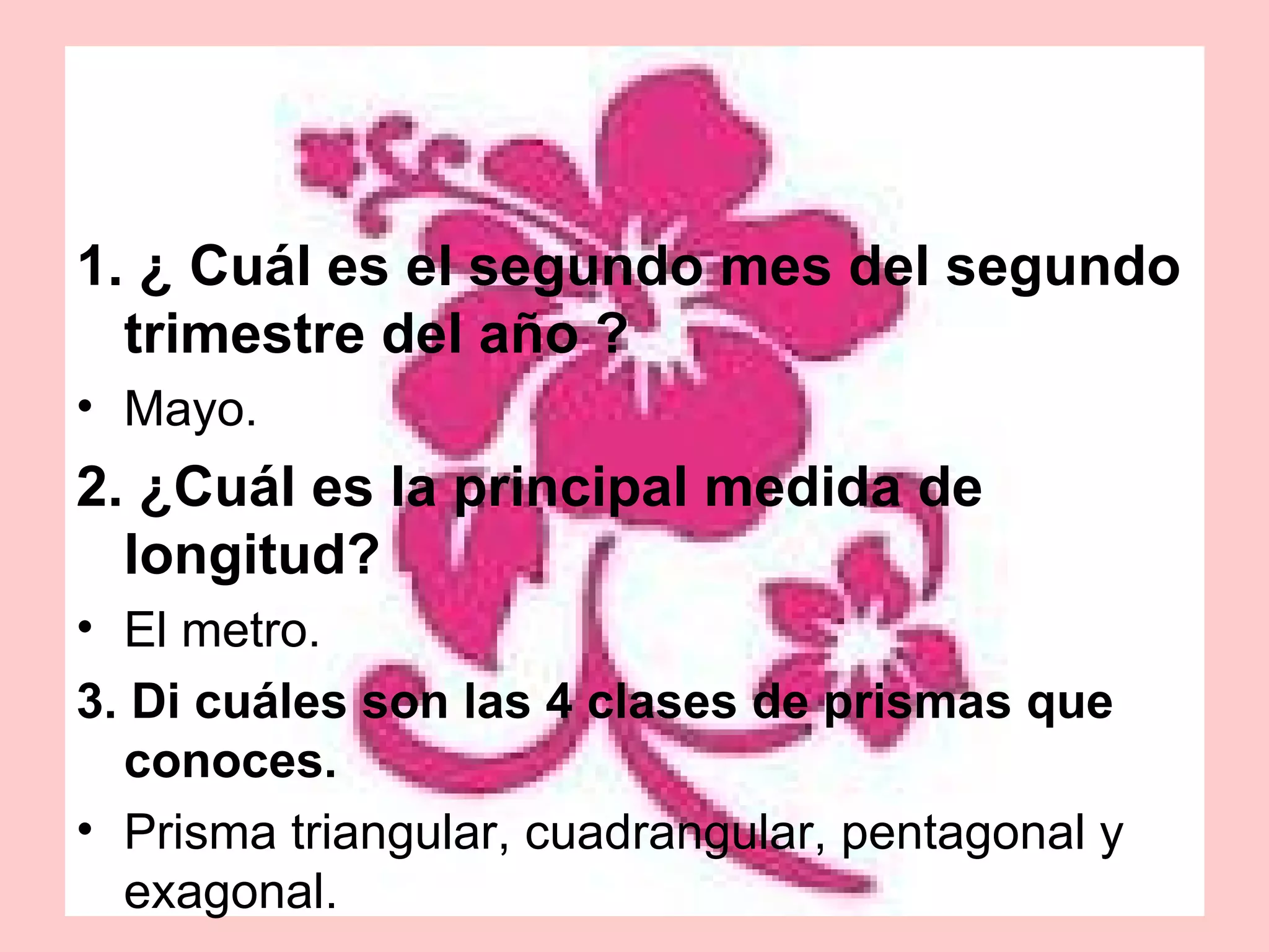 1. ¿ Cuál es el segundo mes del segundo trimestre del año ? Mayo. 2. ¿Cuál es la principal medida de longitud? El metro. 3. Di cuáles son las 4 clases de prismas que conoces. Prisma triangular, cuadrangular, pentagonal y exagonal. 