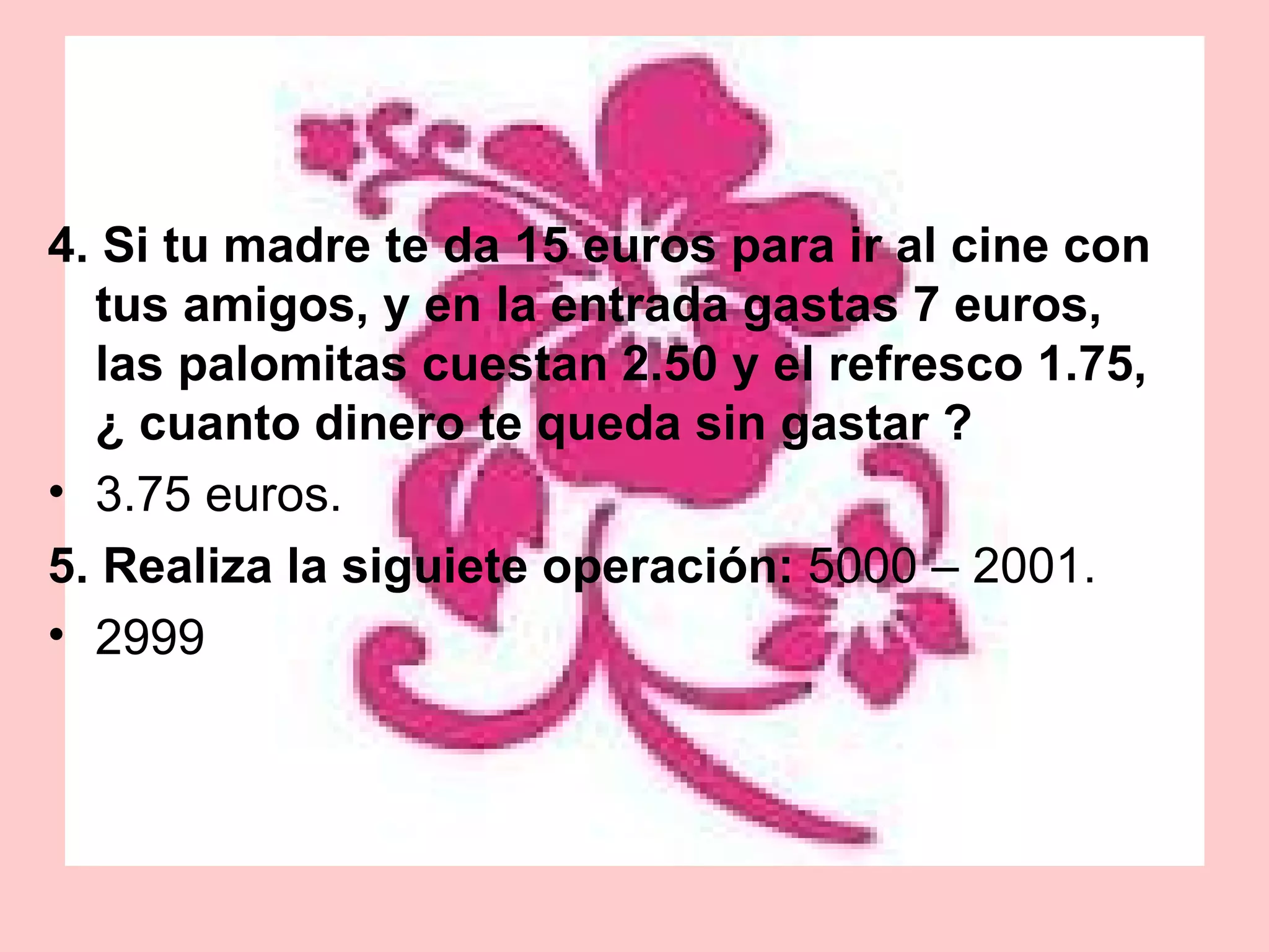 4. Si tu madre te da 15 euros para ir al cine con tus amigos, y en la entrada gastas 7 euros, las palomitas cuestan 2.50 y el refresco 1.75, ¿ cuanto dinero te queda sin gastar ? 3.75 euros. 5. Realiza la siguiete operación:  5000 – 2001. 2999 