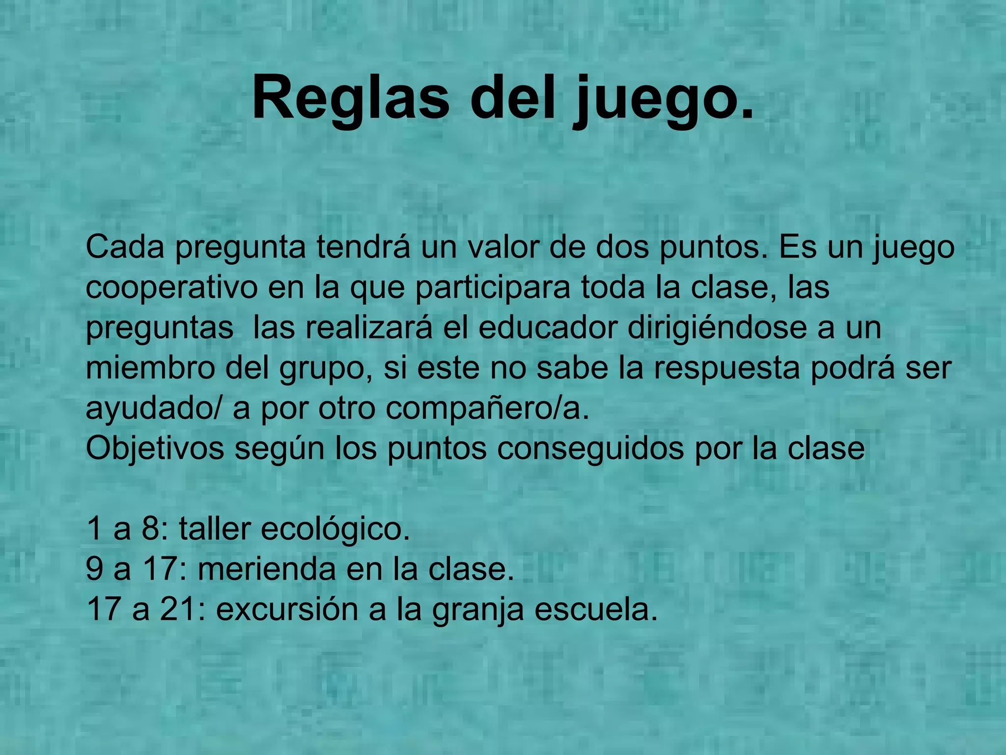 Reglas del juego. Cada pregunta tendrá un valor de dos puntos. Es un juego cooperativo en la que participara toda la clase, las preguntas  las realizará el educador dirigiéndose a un miembro del grupo, si este no sabe la respuesta podrá ser ayudado/ a por otro compañero/a. Objetivos según los puntos conseguidos por la clase 1 a 8: taller ecológico. 9 a 17: merienda en la clase. 17 a 21: excursión a la granja escuela. 