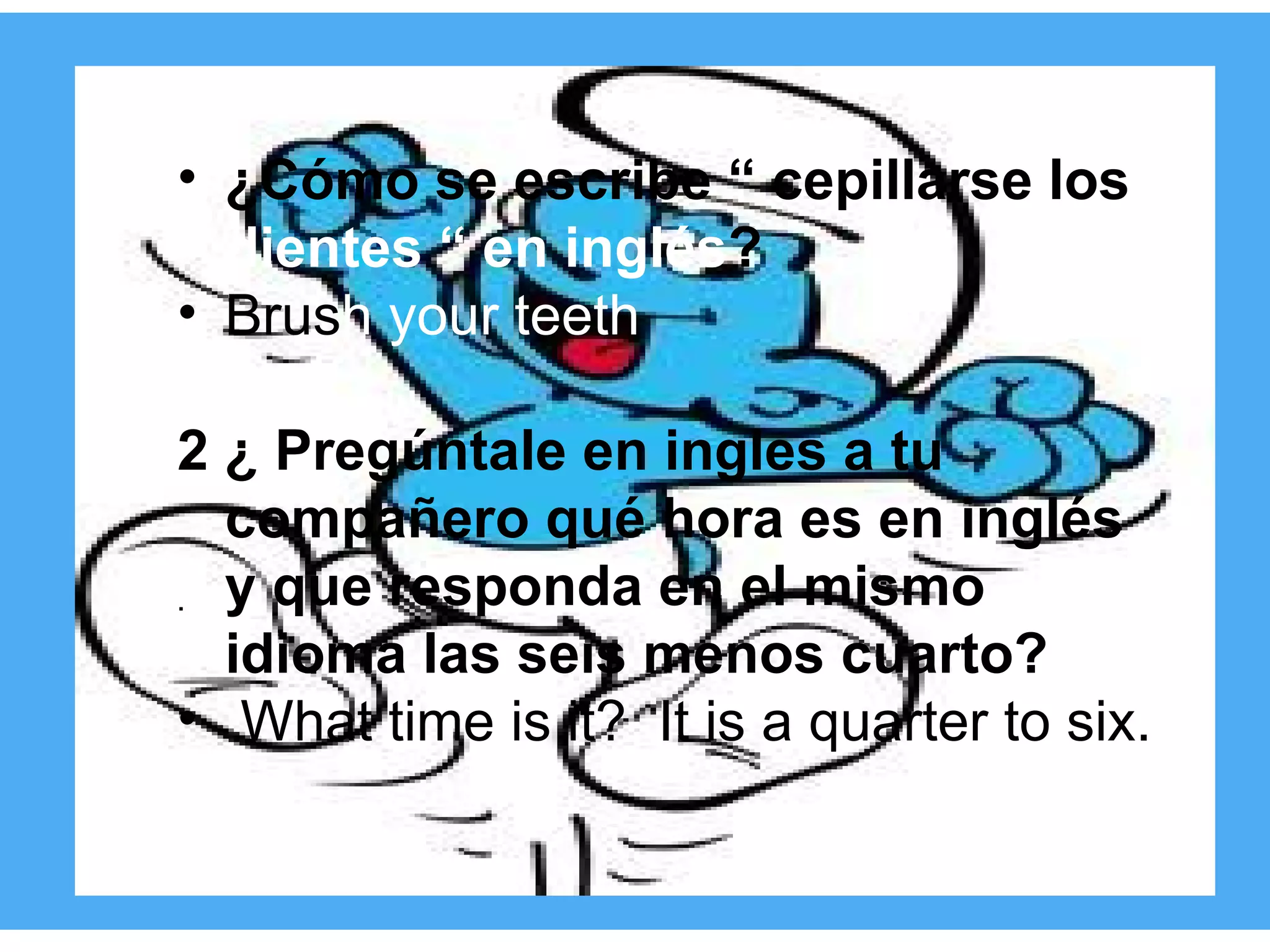 1.¿cómo se escribe “cepillarse los dientes” en inglés? ¿Cómo se escribe “ cepillarse los  dientes “ en inglés ? Brus h your teeth 2 ¿ Pregúntale en ingles a tu compañero qué hora es en inglés y que responda en el mismo idioma las seis menos cuarto? What time is it?  It is a quarter to six. . 