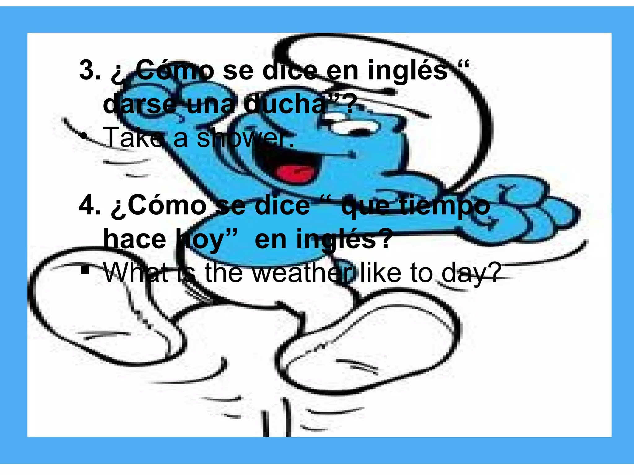 3. ¿ Cómo se dice en inglés “ darse una ducha”? Take a shower. 4. ¿Cómo se dice “ que tiempo hace hoy”  en inglés? What is the weather like to day? 