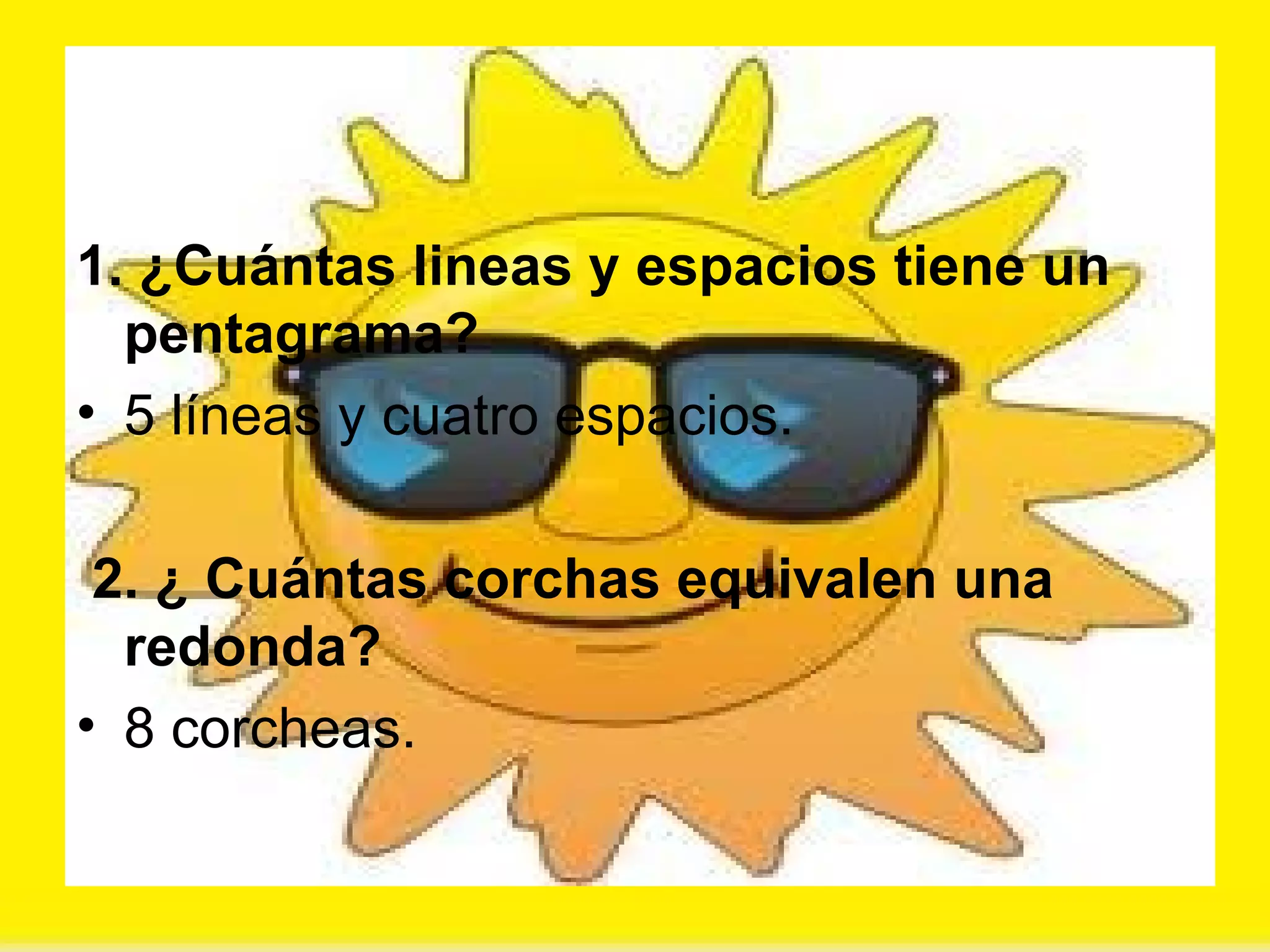 1. ¿Cuántas lineas y espacios tiene un pentagrama? 5 líneas y cuatro espacios. 2. ¿ Cuántas corchas equivalen una redonda? 8 corcheas. 