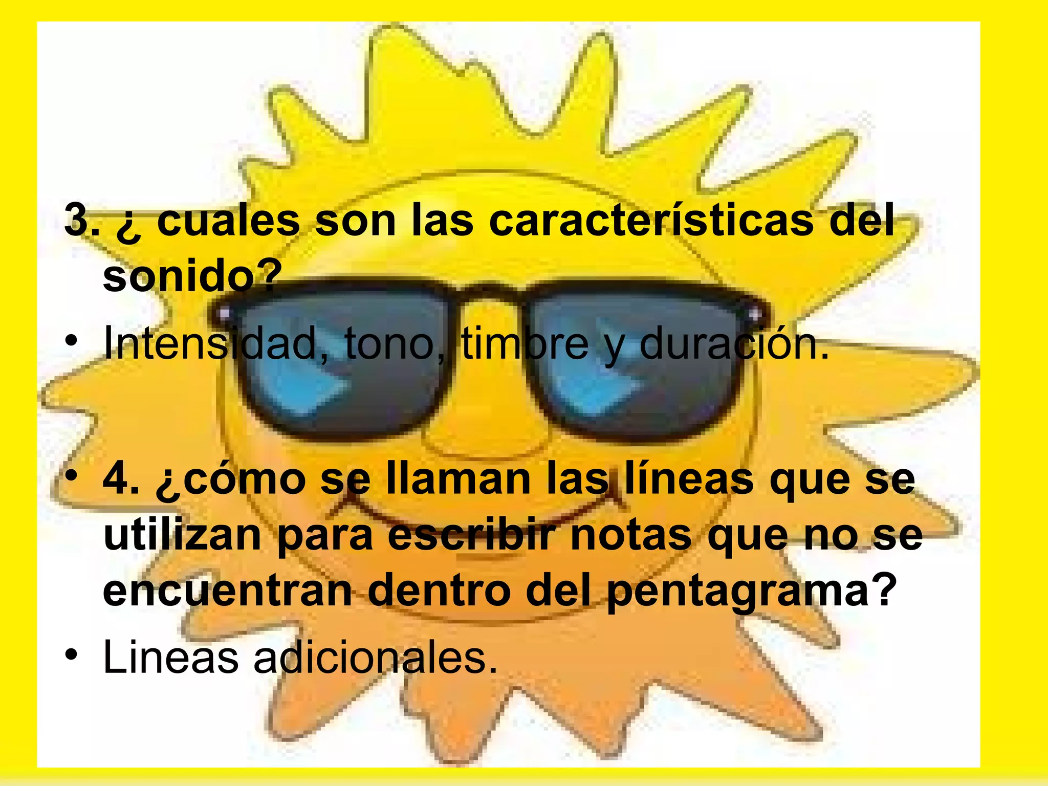 3. ¿ cuales son las características del sonido? Intensidad, tono, timbre y duración. 4. ¿cómo se llaman las líneas que se utilizan para escribir notas que no se encuentran dentro del pentagrama? Lineas adicionales. 
