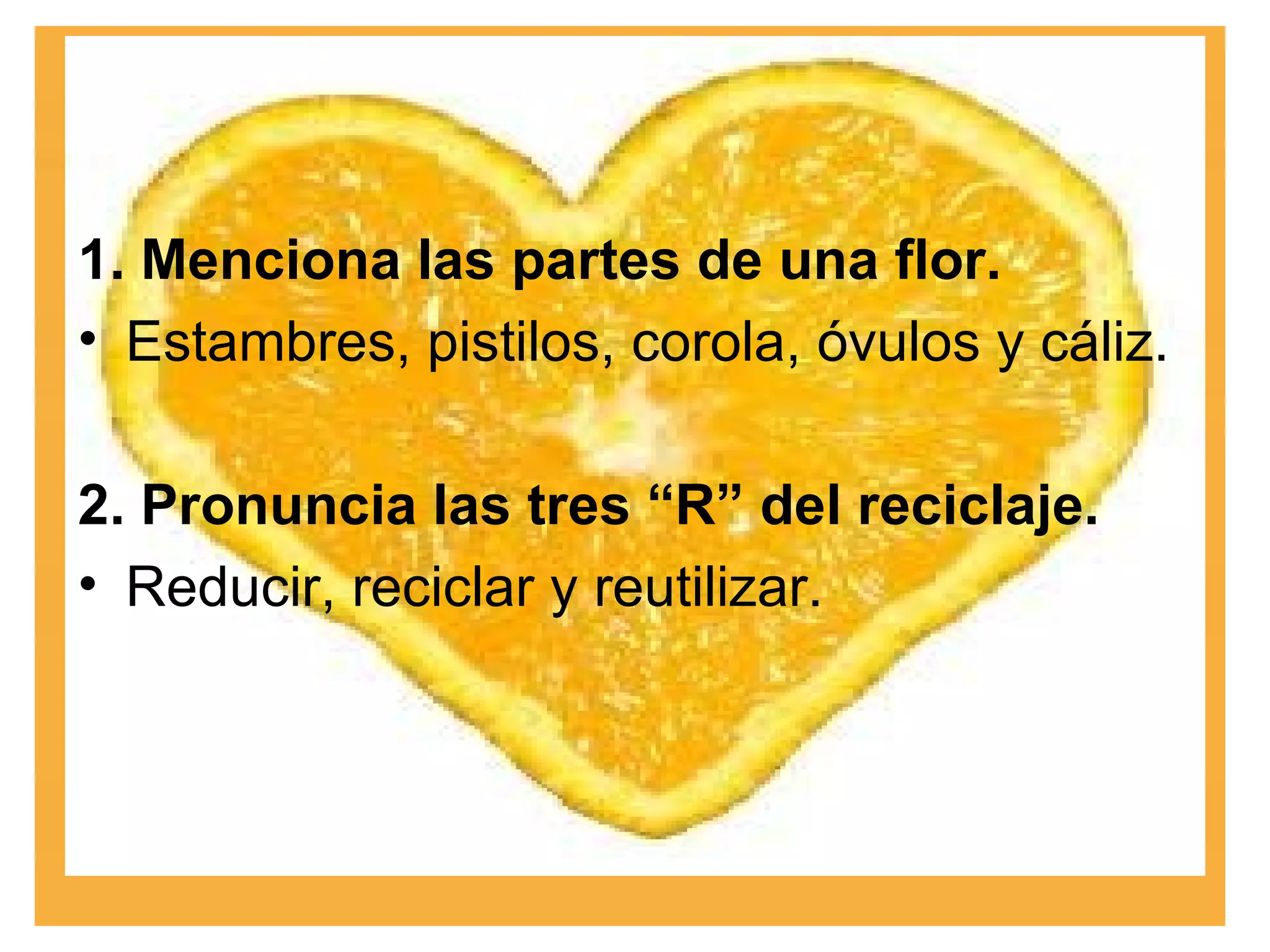 1. Menciona las partes de una flor. Estambres, pistilos, corola, óvulos y cáliz. 2. Pronuncia las tres “R” del reciclaje. Reducir, reciclar y reutilizar. 