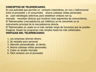 CONCEPTOS DE TELEMERCADEO.
Es una actividad que permite un contacto instantáneo, en vivo y bidireccional
entre el proveedor y el consumidor, ahorra costosas visitas personales
se usan estrategias selectivas para establecer enlaces con su
mercado necesitan tácticas que localicen esos segmentos de consumidores.
El Telemercadeo (mercadotecnia por teléfono) se ha convertido en el
instrumento principal de la mercadotecnia directa.
El Telemercadeo es usado en el más variado rango de funciones que se puedan
imaginar. Desde los programas más simples hasta los más sofisticados.
VENTAJAS DEL TELEMERCADEO:
1.
2.
3.
4.
5.
6.

Las empresas ahorran dinero.
Se necesita poco personal.
Atención personalizada al cliente.
Ahorra costosas visitas personales.
Cubre un amplio mercado
Fácil contacto con el proveedor

 