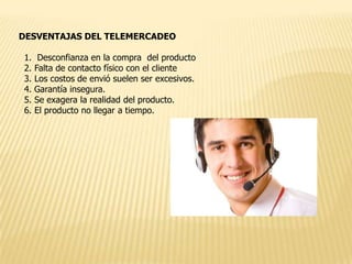 DESVENTAJAS DEL TELEMERCADEO
1.
2.
3.
4.
5.
6.

Desconfianza en la compra del producto
Falta de contacto físico con el cliente
Los costos de envió suelen ser excesivos.
Garantía insegura.
Se exagera la realidad del producto.
El producto no llegar a tiempo.

 