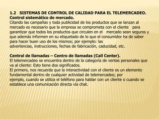 1.2 SISTEMAS DE CONTROL DE CALIDAD PARA EL TELEMERCADEO.
Control sistemático de mercado.
Citando las campañas y toda publicidad de los productos que se lanzan al
mercado es necesario que la empresa se comprometa con el cliente para
garantizar que todos los productos que circulen en el mercado sean seguros y
que además informen en su etiquetado de lo que el consumidor ha de saber
para hacer buen uso de los mismos; por ejemplo: las
advertencias, instrucciones, fechas de fabricación, caducidad, etc.
Central de llamadas – Centro de llamadas (Call Center).
El telemercadeo se encuentra dentro de la categoría de ventas personales que
va al cliente: Esto tiene dos significados.
El primero, nos recuerda que la interactividad con el cliente es un elemento
fundamental dentro de cualquier actividad de telemercadeo; por
ejemplo, cuando se utiliza el teléfono para hablar con un cliente o cuando se
establece una comunicación directa vía chat.

 