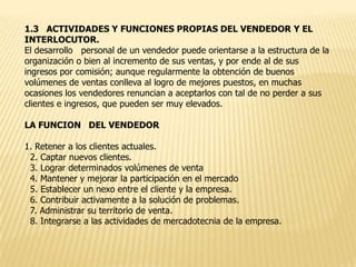 1.3 ACTIVIDADES Y FUNCIONES PROPIAS DEL VENDEDOR Y EL
INTERLOCUTOR.
El desarrollo personal de un vendedor puede orientarse a la estructura de la
organización o bien al incremento de sus ventas, y por ende al de sus
ingresos por comisión; aunque regularmente la obtención de buenos
volúmenes de ventas conlleva al logro de mejores puestos, en muchas
ocasiones los vendedores renuncian a aceptarlos con tal de no perder a sus
clientes e ingresos, que pueden ser muy elevados.
LA FUNCION DEL VENDEDOR

1. Retener a los clientes actuales.
2. Captar nuevos clientes.
3. Lograr determinados volúmenes de venta
4. Mantener y mejorar la participación en el mercado
5. Establecer un nexo entre el cliente y la empresa.
6. Contribuir activamente a la solución de problemas.
7. Administrar su territorio de venta.
8. Integrarse a las actividades de mercadotecnia de la empresa.

 