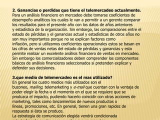 2. Ganancias o perdidas que tiene el telemercadeo actualmente.
Para un análisis financiero en mercadeo debe tomarse coeficientes de
desempeño analíticos los cuales le van a permitir a un gerente comparar
los resultados para el presente año con los datos de años anteriores
y estadística de la organización. Sin embargo, las comparaciones entre el
estado de pérdidas y el ganancias actual y estadísticas de otros años no
son muy importantes porque no se explican factores como
inflación, pero si utilizamos coeficientes operacionales estos se basan en
las cifras de ventas netas del estado de pérdidas y ganancias y esto
permite realizar un excelente análisis financiero de ventas en mercadeo.
Sin embargo los comercializadores deben comprender los componentes
básicos de análisis financieros seleccionados si pretenden explicar y
defender sus decisiones.
3.que medio de telemercadeo es el mas utilizado?
En general los cuatro medios más utilizados son el
buzoneo, mailing, telemarketing y e-mail que cuentan con la ventaja de
poder elegir la fecha o el momento en el que se requiere que se
produzca el impacto, pudiendo hacerlo coincidir con otras acciones de
marketing, tales como lanzamientos de nuevos productos o
líneas, promociones, etc. En general, tienen una gran rapidez de
respuesta si ésta se produce.
La estrategia de comunicación elegida vendrá condicionada

 