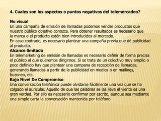 4. Cuales son los aspectos o puntos negativos del telemercadeo?
No visual
En una campaña de emisión de llamadas podemos vender productos que
nuestro público objetivo conozca. Para obtener resultados es necesario que
la marca o el producto estén bien introducidos al mercado.
En caso contrario, es necesario plantear una campaña previa que dé publicidad
al producto.
Alcance limitado
En telemarketing de emisión de llamadas es necesario definir de forma precisa
el público al que queremos dirigirnos. Si se trata de un colectivo muy amplio o
poco definido hay que plantear una campana de recepción de llamadas,
generando llamadas a partir de la publicidad en medios o en mailings,
buzoneo, etc.
Bajo Nivel De Compromiso
Una conversación telefónica puede olvidarse fácilmente una vez que se ha
colgado el auricular. Aquello de que las palabras se las lleva el viento es una
gran verdad. Por ello es necesario confirmar por escrito, aunque sea mediante
una simple carta la conversación mantenida por teléfono.

 