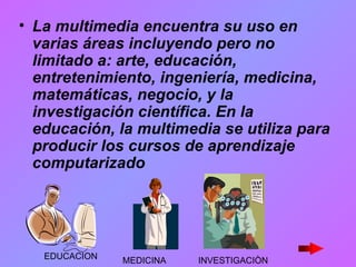 La multimedia encuentra su uso en varias áreas incluyendo pero no limitado a: arte, educación, entretenimiento, ingeniería, medicina, matemáticas, negocio, y la investigación científica. En la educación, la multimedia se utiliza para producir los cursos de aprendizaje computarizado   EDUCACION MEDICINA INVESTIGACIÒN 
