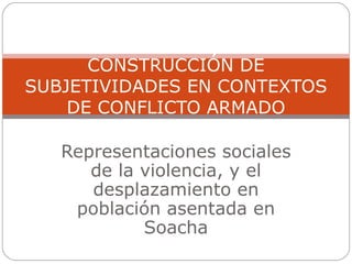 Representaciones sociales de la violencia, y el desplazamiento en población asentada en Soacha CONSTRUCCIÓN DE SUBJETIVIDADES EN CONTEXTOS DE CONFLICTO ARMADO 