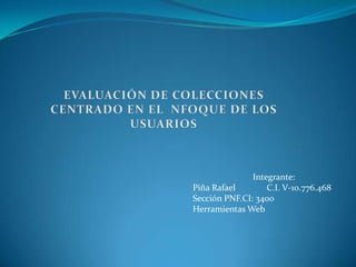 EVALUACIÓN DE COLECCIONES CENTRADO EN EL  NFOQUE DE LOS USUARIOS  Integrante: Piña Rafael              C.I. V-10.776.468 Sección PNF.CI: 3400 Herramientas Web 