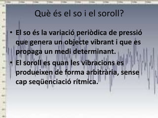 Què és el so i el soroll?
• El so és la variació periòdica de pressió
que genera un objecte vibrant i que es
propaga un medi determinant.
• El soroll es quan les vibracions es
produeixen de forma arbitrària, sense
cap seqüenciació rítmica.

 