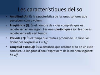 Les característiques del so
• Amplitud (A): És la característica de les ones sonores que
percebem com a volum.
• Freqüència (f): És el nombre de cicles complets que es
repeteixen en un segon. Les ones periòdiques son les que es
repeteixen cada cert temps.
• Període (T): És el temps que tarda a produir-se un cicle. Ve
donat per l’expressió T = 1/f
• Longitud d’ona(λ): És la distància que recorre el so en un cicle
complet. La longitud d’ona l’expressem de la manera seguent:
λ= v/f

 