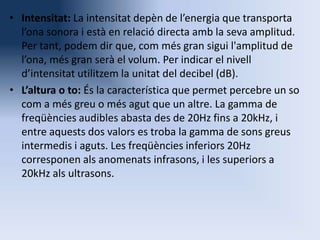 • Intensitat: La intensitat depèn de l’energia que transporta
l’ona sonora i està en relació directa amb la seva amplitud.
Per tant, podem dir que, com més gran sigui l'amplitud de
l’ona, més gran serà el volum. Per indicar el nivell
d’intensitat utilitzem la unitat del decibel (dB).
• L’altura o to: És la característica que permet percebre un so
com a més greu o més agut que un altre. La gamma de
freqüències audibles abasta des de 20Hz fins a 20kHz, i
entre aquests dos valors es troba la gamma de sons greus
intermedis i aguts. Les freqüències inferiors 20Hz
corresponen als anomenats infrasons, i les superiors a
20kHz als ultrasons.

 