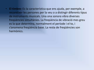 • El timbre: Es la característica que ens ajuda, per exemple, a
reconèixer les persones per la veu o a distingir diferents tipus
de instruments musicals. Una ona sonora vibra diverses
freqüències simultànies. La freqüència de vibració mes greu
es la que determina, normalment el període i el to, i
s’anomena freqüència base. La resta de freqüències son
harmònics.

 
