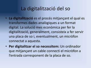 La digitalització del so
• La digitalització es el procés mitjançant el qual es
transformes dades analògiques a un format
digital. La solució mes econòmica per fer la
digitalització, generalment, consisteix a fer servir
una placa de so i, eventualment, un micròfon
connectat a aquesta.
• Per digitalitzar el so necessitem: Un ordinador
que mitjançant un cable connecti el micròfon a
l’entrada corresponent de la placa de so.

 
