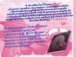 9. No utilizo las TIC para promover, consultar, ver, comprar, compartir actividades relacionadas con explotación de menores, pornografía infantil, prostitución infantil, trata de personas, promoción de conductas autodestructivas, organizaciones y/o actividades al margen de la ley o cualquier otra  conducta que atente contra los derechos humanos.No debemos utilizar nunca el internet para fines maliciosos o mal intencionados, no debemos formar parte de los contenidos explícitos, no promover ni incitar a las demás personas  a que formen parte de los contenidos explícitos.
