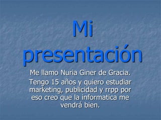 Mi
presentación
Me llamo Nuria Giner de Gracia.
Tengo 15 años y quiero estudiar
marketing, publicidad y rrpp por
 eso creo que la informatica me
          vendrá bien.
 