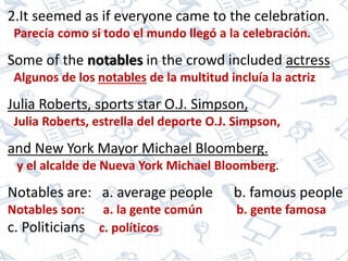 2.It seemed as if everyone came to the celebration.
Parecía como si todo el mundo llegó a la celebración.
Some of the notables in the crowd included actress
Algunos de los notables de la multitud incluía la actriz
Julia Roberts, sports star O.J. Simpson,
Julia Roberts, estrella del deporte O.J. Simpson,
and New York Mayor Michael Bloomberg.
y el alcalde de Nueva York Michael Bloomberg.
Notables are: a. average people b. famous people
Notables son: a. la gente común b. gente famosa
c. Politicians c. políticos
 
