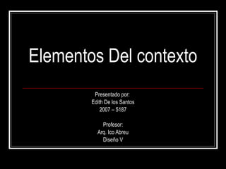 Elementos Del contexto Presentado por:  Edith De los Santos 2007 – 5187 Profesor: Arq. Ico Abreu Diseño V 