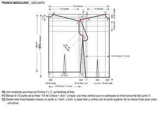 W 10)  Unir mediante una línea los Puntos V y T, curvándose al final. 11)  Marcar el 1/2 punto de la línea  “1/4 de Cintura + 3cm.”  y trazar una línea vertical que no sobrepase la línea horizontal del punto V. 12)  Desde esta línea trazada marcar un punto a 1.5cm. o 2cm. a cada lado y unirlos con el punto superior de la misma línea para crear una pinza.  TRONCO MASCULINO  _ ADELANTE 1/2 Contorno Talle de Adelante  1/2 Espalda Eje Y A B 1/6 de Sisa -1cm 1/6 de Cuello 5 cm. 2/6 de sisa C 1/6 de sisa E Talle de Atrás. D F 1/4 Cintura + 3 o 4cm. 3 o 4 cm. 1/6 de Cuello 1/6 de Cuello P Q 1/2 Espalda S R T ¼ de Cintura + 3 o 4cm. U V 3 o 4 cm. 
