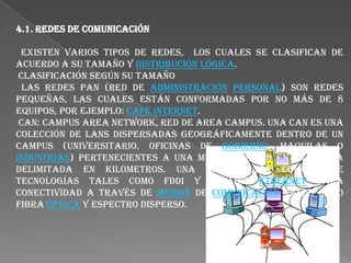 4.1. REDES DE COMUNICACIÓN  Existen varios tipos de redes,  los cuales se clasifican de acuerdo a su tamaño y distribuciónlógica. Clasificación según su tamaño Las redes PAN (red de administraciónpersonal) son redes pequeñas, las cuales están conformadas por no más de 8 equipos, por ejemplo: caféInternet. CAN: Campus Area Network, Red de Area Campus. Una CAN es una colección de LANs dispersadas geográficamente dentro de un campus (universitario, oficinas de gobierno, maquilas o industrias) pertenecientes a una misma entidad en una área delimitada en kilometros. Una CAN utiliza comúnmente tecnologías tales como FDDI y GigabitEthernet para conectividad a través de medios de comunicación tales como fibra óptica y espectro disperso. 