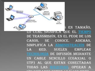 Están restringidas en tamaño, lo cual significa que el tiempo de transmisión, en el peor de los casos, se conoce. Además, simplifica la administración de la red. Suelen emplear tecnología de difusión mediante un cable sencillo (coaxial o UTP) al que están conectadas todas las máquinas. Operan a velocidades entre 10 y 100 Mbps.