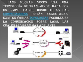  LANs muchas veces usa una tecnología de transmisión, dada por un simple cable, donde todas las computadoras están conectadas. Existen varias topologías posibles en la comunicación sobre LANs, las cuales se verán más adelante.