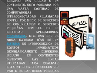 El alcance es una gran área geográfica, como por ejemplo: una ciudad o un continente. Está formada por una vasta cantidad de computadoras interconectadas (llamadas hosts), por medio de subredes de comunicación o subredes pequeñas, con el fin de ejecutar aplicaciones, programas, etc. Una red de área extensa WAN es un sistema de interconexión de equipos informáticos geográficamente dispersos, incluso en continentes distintos. Las líneas utilizadas para realizar esta interconexión suelen ser parte de las redes públicas de transmisión de datos.