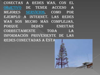 Las redes LAN comúnmente, se conectan a redes WAN, con el objetivo de tener acceso a mejores servicios, como por ejemplo a Internet. Las redes WAN son mucho más complejas, porque deben enrutar correctamente toda la información proveniente de las redes conectadas a ésta.