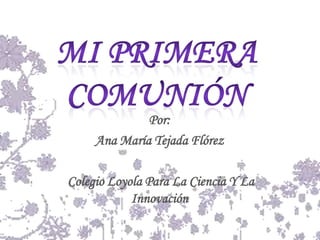 Mi Primera Comunión  Por: Ana María Tejada Flórez  Colegio Loyola Para La Ciencia Y La Innovación 