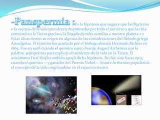-Panspermia :                                                                 Es la hipótesis que sugiere que las Bacterias o la esencia de la vida prevalecen diseminadas por todo el universo y que la vida comenzó en la Tierra gracias a la llegada de tales semillas a nuestro planeta.1 2 Estas ideas tienen su origen en algunas de las consideraciones del filósofo griego Anaxágoras. El término fue acuñado por el biólogo alemán Hermann Richter en 1865. Fue en 1908 cuando el químico sueco Svante August Arrhenius usó la palabra  panspermia para explicar el comienzo de la vida en la Tierra. El astrónomo Fred Hoyle también apoyó dicha hipótesis. No fue sino hasta 1903 cuando el químico —y ganador del Premio Nobel— Svante Arrhenius popularizó el concepto de la vida originándose en el espacio exterior.