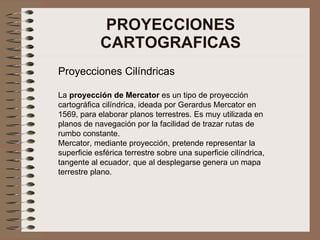 PROYECCIONES CARTOGRAFICAS Proyecciones Cilíndricas La  proyección de Mercator  es un tipo de proyección cartográfica cilí...