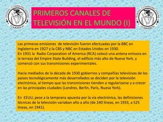 PRIMEROS CANALES DE
         TELEVISIÓN EN EL MUNDO (I)

Las primeras emisiones de televisión fueron efectuadas por la BBC en
Inglaterra en 1927 y la CBS y NBC en Estados Unidos en 1930.
En 1931 la Radio Corporation of America (RCA) colocó una antena emisora en
la terraza del Empire State Building, el edificio más alto de Nueva York, y
comenzó con sus transmisiones experimentales.

Hacia mediados de la década de 1930 gobiernos y compañías televisivas de los
países tecnológicamente más desarrollados se deciden por la televisión
electrónica, al tiempo que las transmisiones tienden a regularizarse y a crecer
en las principales ciudades (Londres, Berlín, París, Nueva York).

En EEUU, pese a la temprana apuesta por la vía electrónica, las definiciones
técnicas de la televisión variaban año a año (de 240 líneas, en 1933, a 525
líneas, en 1941).
 