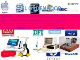 Un ordenador es una máquina programable. Las dos características principales de un ordenador
son:
Responde a un sistema específico de instrucciones de una manera bien definida.
Puede ejecutar una lista de instrucciones pregrabadas (un programa).
Los ordenadores modernos son electrónicos y digitales. La maquinaria real, cables, transistores,
y circuitos, se llama hardware; las instrucciones y los datos se llaman software.
 