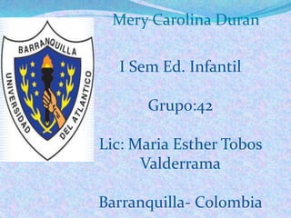Mery Carolina Duran

  I Sem Ed. Infantil

      Grupo:42

Lic: Maria Esther Tobos
      Valderrama

Barranquilla- Colombia
 