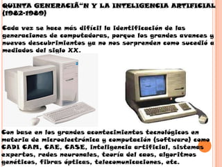 QUINTA GENERACIÃ“N Y LA INTELIGENCIA ARTIFICIAL
(1982-1989)

Cada vez se hace más difícil la identificación de las
generaciones de computadoras, porque los grandes avances y
nuevos descubrimientos ya no nos sorprenden como sucedió a
mediados del siglo XX.




Con base en los grandes acontecimientos tecnológicos en
materia de microelectrónica y computación (software) como
CADI CAM, CAE, CASE, inteligencia artificial, sistemas
expertos, redes neuronales, teoría del caos, algoritmos
genéticos, fibras ópticas, telecomunicaciones, etc.
 