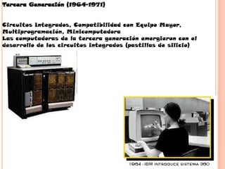 Tercera Generación (1964-1971)


Circuitos Integrados, Compatibilidad con Equipo Mayor,
Multiprogramación, Minicomputadora
Las computadoras de la tercera generación emergieron con el
desarrollo de los circuitos integrados (pastillas de silicio)
 