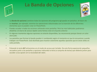 La Banda de Opciones

    La Banda de opciones contiene todas las opciones del programa agrupadas en pestañas. Al hacer clic
    en Insertar, por ejemplo, veremos las operaciones relacionadas con la inserción de los diferentes
    elementos que se pueden crear en PowerPoint.
•   Puedes acceder a todas las acciones utilizando estas pestañas. Pero las más habituales podríamos
    añadirlas a la barra de acesso rápido como hemos visto en el punto anterior.
•   En algunos momentos algunas opciones no estarán disponibles, las reconocerás porque tienen un color
    atenuado.
•   Las pestañas que forman la banda pueden ir cambiando según el momento en que te encuentres cuando
    trabajes con PowerPoint. Está diseñada para mostrar solamente aquellas opciones que te serán útiles en
    cada pantalla.
•
•   Pulsando la tecla ALT entraremos en el modo de acceso por teclado. De esta forma aparecerán pequeños
    recuadros junto a las pestañas y opciones indicando la tecla (o conjunto de teclas) que deberás pulsar para
    acceder a esa opción sin la necesidad del ratón.
 