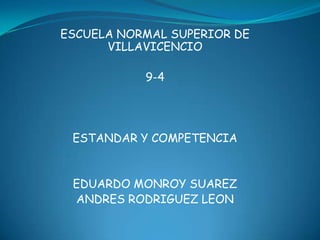 ESCUELA NORMAL SUPERIOR DE
      VILLAVICENCIO

           9-4




 ESTANDAR Y COMPETENCIA


 EDUARDO MONROY SUAREZ
 ANDRES RODRIGUEZ LEON
 