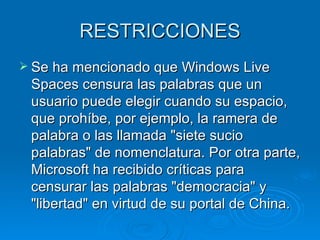 RESTRICCIONES
 Se ha mencionado que Windows Live
 Spaces censura las palabras que un
 usuario puede elegir cuando su espacio,
 que prohíbe, por ejemplo, la ramera de
 palabra o las llamada "siete sucio
 palabras" de nomenclatura. Por otra parte,
 Microsoft ha recibido críticas para
 censurar las palabras "democracia" y
 "libertad" en virtud de su portal de China.
 