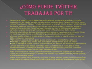    Twitter puede trabajar para cualquiera que esté interesado en mantenerse al día en las nuevas
    tendencias, ya sea trabajo, escuela, o simplemente un entretenimiento. Piénsalo, cuándo un nuevo
    restaurante, película, o video de YouTube sale, ¿dónde te enteras? ¿De tus amigos y familia? Verdad!
   Siempre he sabido de nuevos grupos de música a través de mis amigos incluso antes de que los
    grupos se hicieran famosos. Así que piensa en todas las nuevas y fantásticas cosas que podrías
    aprender o ser parte con una gran comunidad como Twitter, al alcance de tus manos.
   Twitter tiene la habilidad de hacer básicas adaptaciones que son oportunas en el momento. Esto es
    my efectivo para gente que necesita saber lo que estás haciendo en cada momento.
   •En casa, podrías avisar a la familia de que la cena se va a retrasar, a las 6:30 p.m. en vez de a las
    6:00 p.m. Algo muy conveniente
    •Aprender nuevas cosas de otra gente que de otra manera no tendrías tiempo de hacer.
    •Actualizar tu pagina web y avisar a todo el mundo en el momento de que lo has hecho.
    •Tweet tu mensaje así puedes ir y ver lo que hiciste hace dos semanas, en el caso de que te olvidaras
   Lo mejor de Twitter es que trabaja en “Tiempo Real”. Cuando envías un Tweet, éste se envía
    instantáneamente a la bandeja de mensajes. Si tienes tu teléfono móvil conectado con Twitter
    además puede recibir Tweets a través de los mensajes de texto.
   Todos vivimos bajo locos horarios y es difícil mantener el contacto con la gente que nos preocupa.
    Hoy en día todo el mundo incluso las madres usan Internet. Así que sé el primero en aprovecharte de
    lo que Twitter te puede ofrecer.
   Twittter no sólo puede ser un puente de unión entre la gente, también puede unir otras comunidades
    online. Mientras une estos otros recursos online puedes hacer marketing en internet de forma sencilla.
 